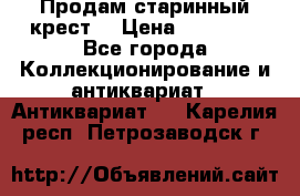 Продам старинный крест  › Цена ­ 20 000 - Все города Коллекционирование и антиквариат » Антиквариат   . Карелия респ.,Петрозаводск г.